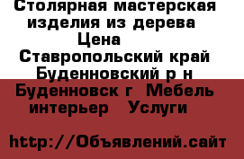 Столярная мастерская ,изделия из дерева › Цена ­ 1 - Ставропольский край, Буденновский р-н, Буденновск г. Мебель, интерьер » Услуги   